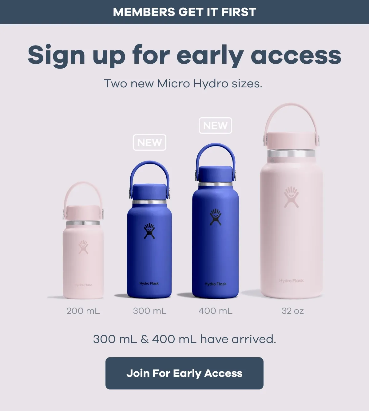 MEMBERS GET IT FIRST. Sign up for early access. Two new Micro Hydro sizes. 300 mL & 400 mL have arrived. | Join For Early Access