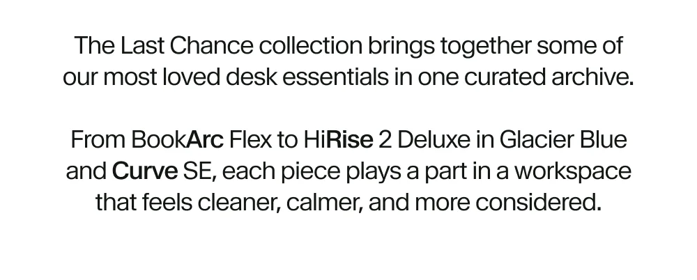 The Last Chance collection brings together some of our most loved desk essentials in one curated archive.  From BookArc Flex to HiRise 2 Deluxe in Glacier Blue and Curve SE, each piece plays a part in a workspace that feels cleaner, calmer, and more considered.