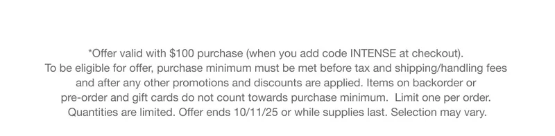 *Offer valid with $100 purchase (when you add code INTENSE at checkout). To be eligible for offer, purchase minimum must be met before tax and shipping/handling fees and after any other promotions and discounts are applied. Items on backorder or pre-order and gift cards do not count towards purchase minimum.  Limit one per order. Quantities are limited. Offer ends 10/11/25 or while supplies last. Selection may vary.