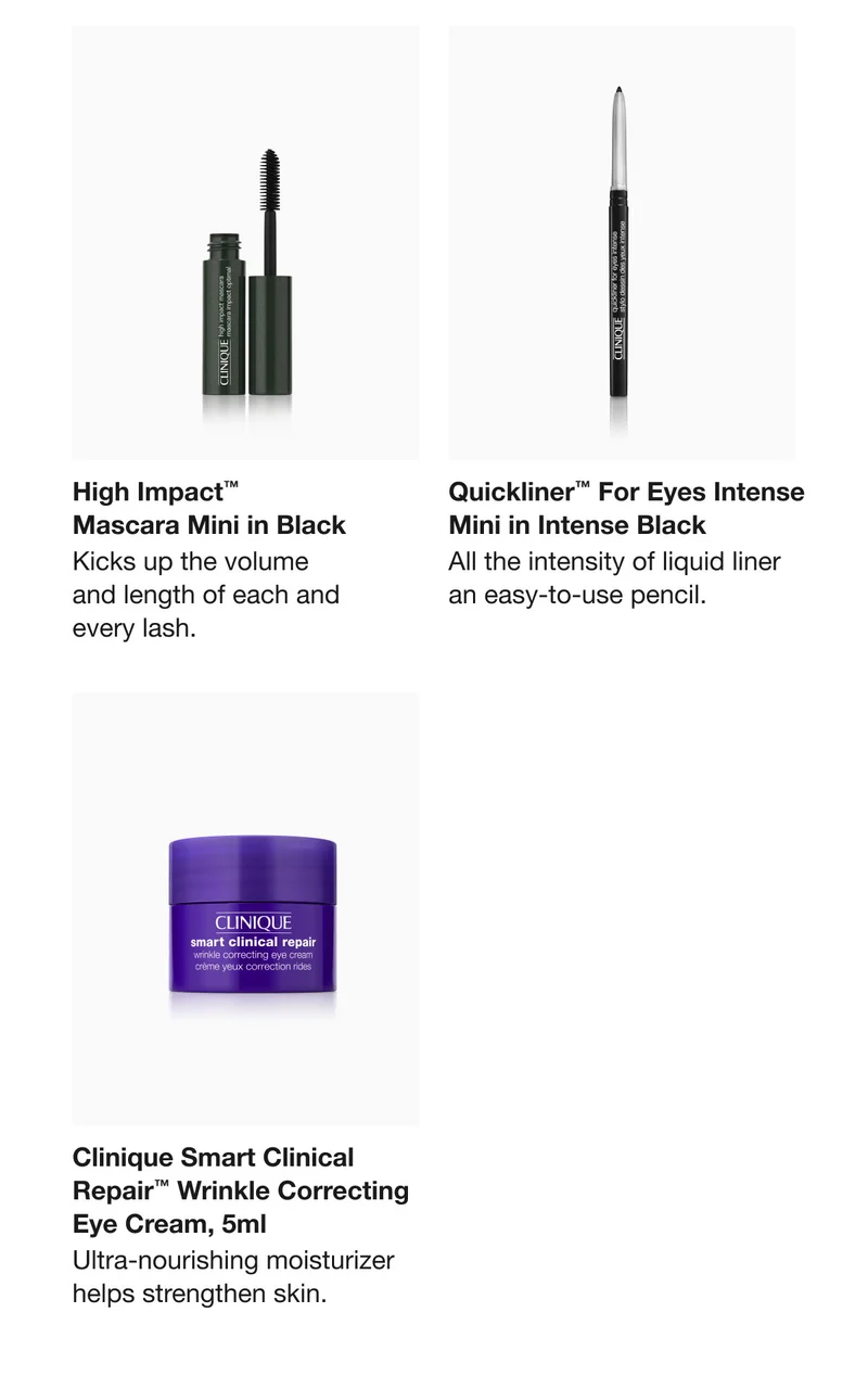 High Impact™ Mascara Mini in Black Kicks up the volume and length of each and every lash. Quickliner™ For Eyes Intense Mini in Intense Black All the intensity of liquid liner an easy-to-use pencil. Clinique Smart Clinical Repair™ Wrinkle Correcting Eye Cream, 5ml Ultra-nourishing moisturizer helps strengthen skin.