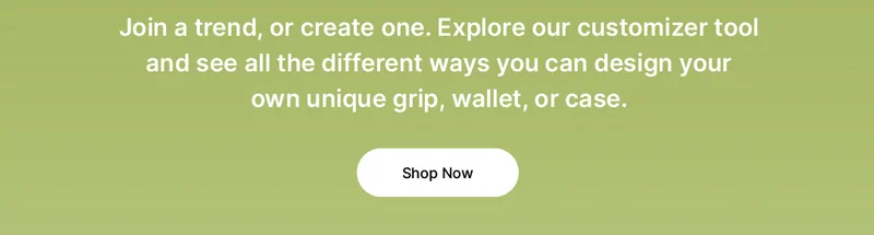 Join a trend, or create one. Explore our customizer tool and see all the different ways you can design your own unique grip, wallet, or case.