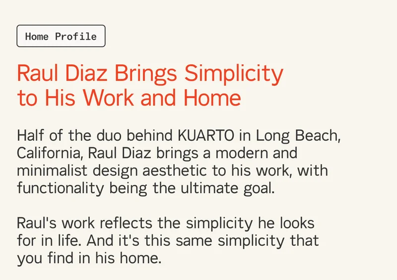 Half of the duo behind KUARTO in Long Beach, California, Raul Diaz brings a modern and minimalist design aesthetic to his work, with functionality being the ultimate goal.   Raul's work reflects the simplicity he looks  for in life. And it's this same simplicity that you find in his home.