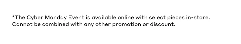 *The Cyber Monday Event is available online with select pieces in-store. Cannot be combined with any other promotion or discount.