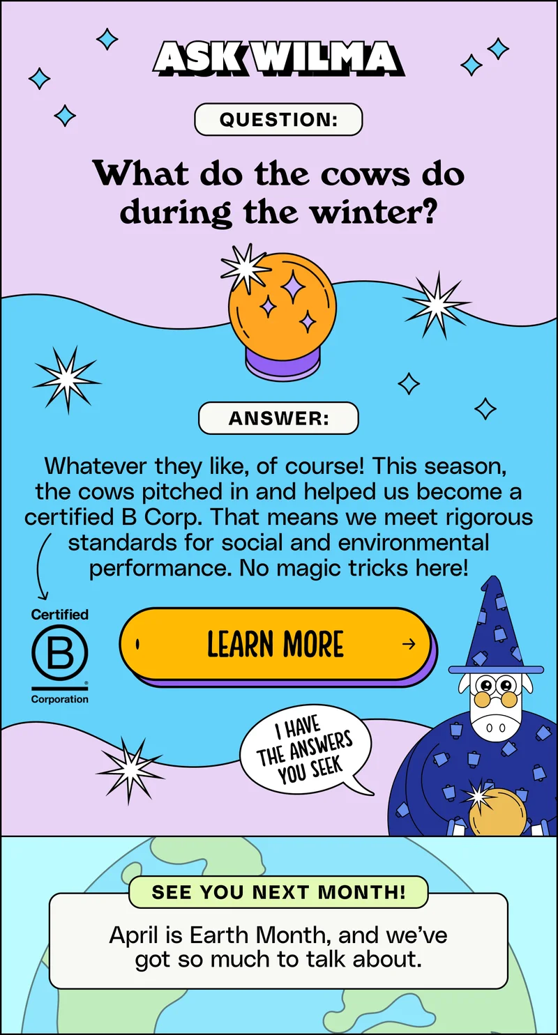 Ask Wilma. Question: What do the cows do during the winter? Answer: Whatever they like, of course! This season,  the cows pitched in and helped us become a certified B Corp. That means we meet rigorous standards for social and environmental performance. No magic tricks here! Learn more.