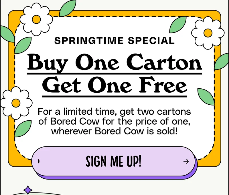 Springtime Special. Buy One Carton, Get One Free, For a limited time, get two cartons of Bored Cow for the price of one, wherever Bored Cow is sold! Sign me up!
