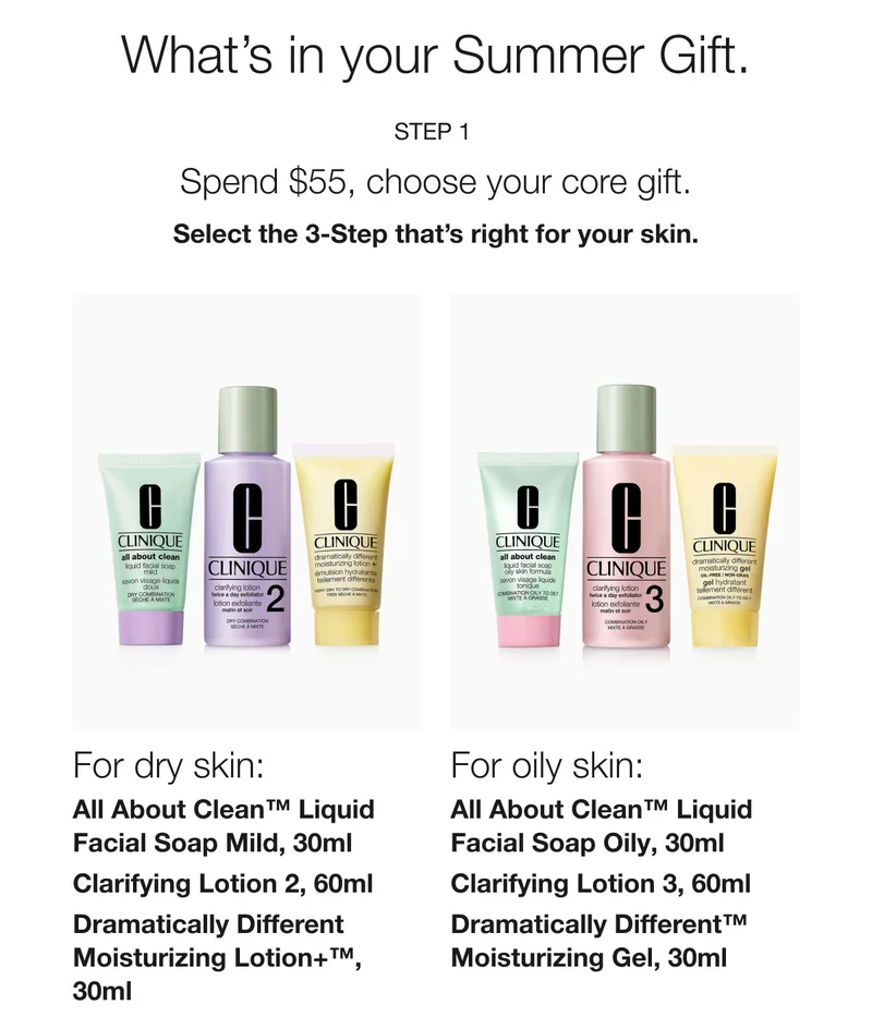 What’s in your Summer Gift. | Step 1  | Spend $55, choose your core gift. | Select the 3-Step that’s right for your skin. | For dry skin: All About Clean™ Liquid Facial Soap Mild, 30ml | Clarifying Lotion 2, 60ml | Dramatically Different Moisturizing Lotion+™, 30ml  | For oily skin:  All About Clean™ Liquid Facial Soap Oily, 30ml | Clarifying Lotion 3, 60ml | Dramatically Different™ Moisturizing Gel, 30ml