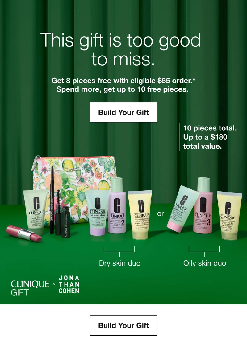 This gift is too good to miss. | Get 8 pieces free with eligible $55 order.*Spend more, get up to 10 free pieces. | Build Your Gift | 10 pieces total. Up to a $180 total value. | Dry skin duo | Oily skin duo | Build Your Gift