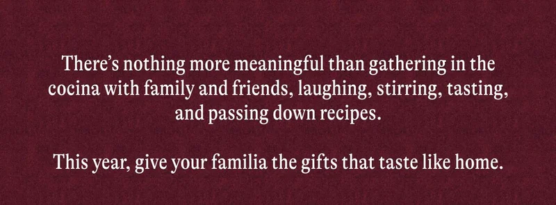 There’s nothing more meaningful than gathering in the cocina with family and friends, laughing, stirring, tasting, and passing down recipes.  This year, give your familia the gifts that taste like home.