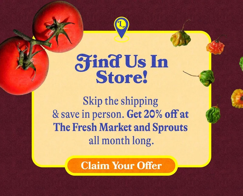 Find Us in Stores! Skip the shipping & save in person. Get 20% off at The Fresh Market and Sprouts all month long. FIND A STORE