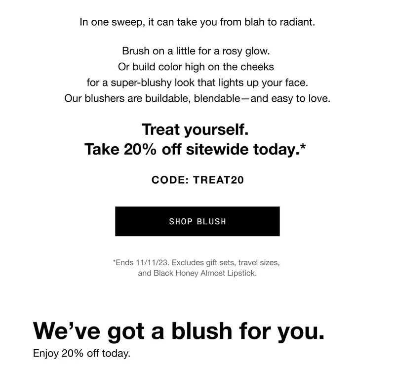 In one sweep, it can take you from blah to radiant. Brush on a little for a rosy glow. Or build color high on the cheeks for a super-blushy look that lights up your face. Our blushers are buildable, blendable—and easy to love. Treat yourself. Take 20% off sitewide today.* CODE: discount code SHOP BLUSH *Ends 11/11/23. Excludes gift sets, travel sizes, and Black Honey Almost Lipstick. We’ve got a blush for you. Enjoy 20% off today.