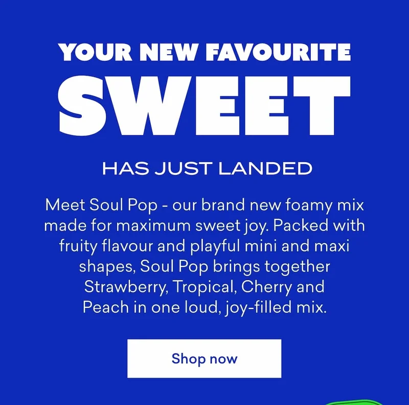 Your new favourite sweet has just landed.  Meet&nbsp;**Soul Pop**&nbsp;- our brand new foamy mix made for maximum sweet joy. Packed with fruity flavour and playful mini and maxi shapes, Soul Pop brings together Strawberry, Tropical, Cherry and Peach in one loud, joy-filled mix.