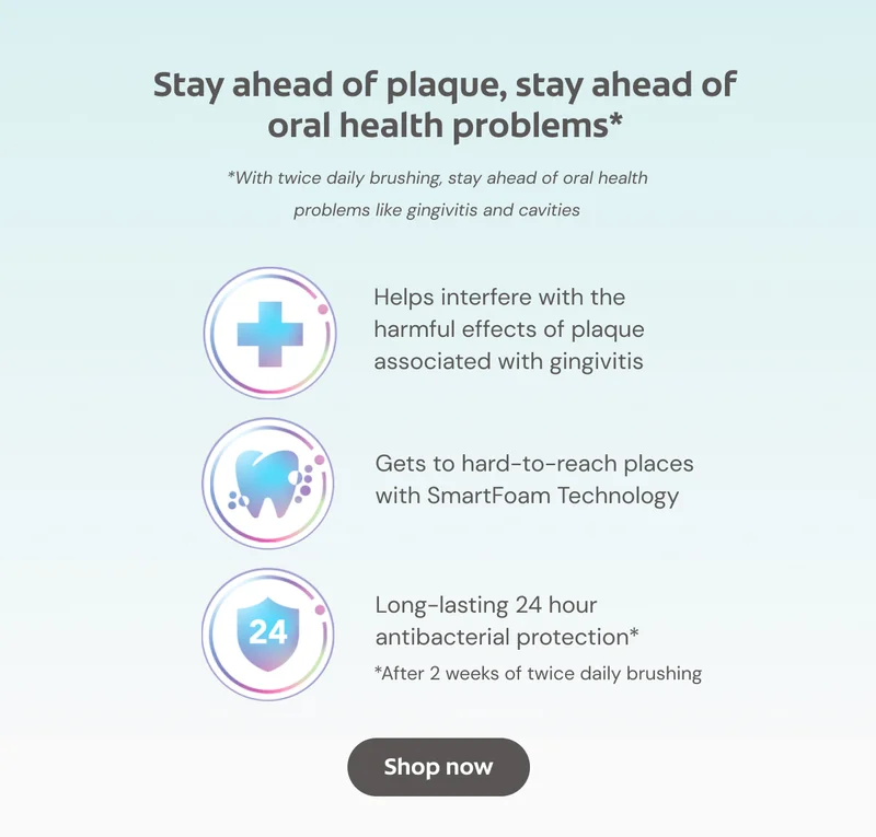 Stay ahead of plaque, stay ahead of oral health problems* *With twice daily brushing, stay ahead of oral health problems like gingivitis and cavities Helps interfere with the harmful effects of plaque associated with gingivitis Gets to hard-to-reach places with SmartFoam Technology Long-lasting 24 hour antibacterial protection* *After 2 weeks of twice daily brushing Click here to shop now