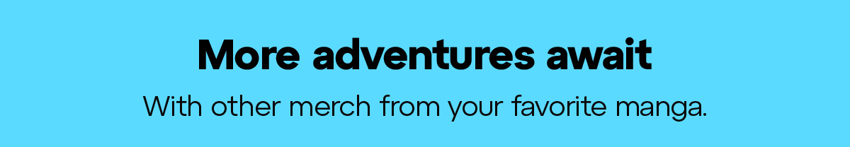 More adventures await. With other merch from your favorite manga..