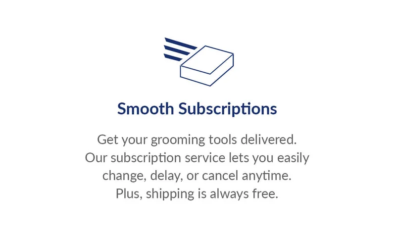 Smooth Subscriptions   Get your grooming tools delivered.  Our subscription service lets you easily change, delay, or cancel anytime. Plus, shipping is always free.