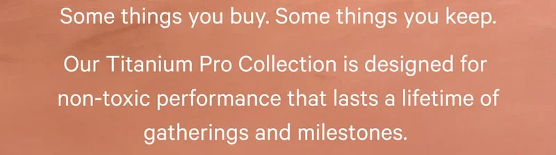 Some things you buy. Some things you keep. Our Titanium Pro Collection is designed for  non-toxic performance that lasts a lifetime of gatherings and milestones.