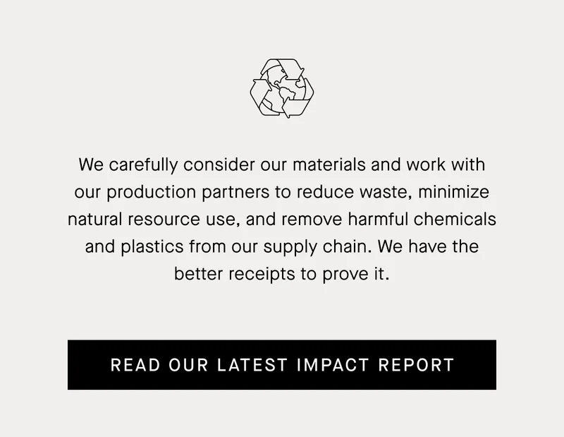 We carefully consider our materials and work with our production partners to reduce waste, minimize natural resource use, and remove harmful chemicals and plastics from our supply chain. Read Our Latest Impact Report