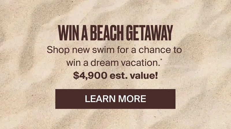 Win a beach getaway! Shop new swim for a chance to win a dream vacation.* $4,900 est. value! Learn more.