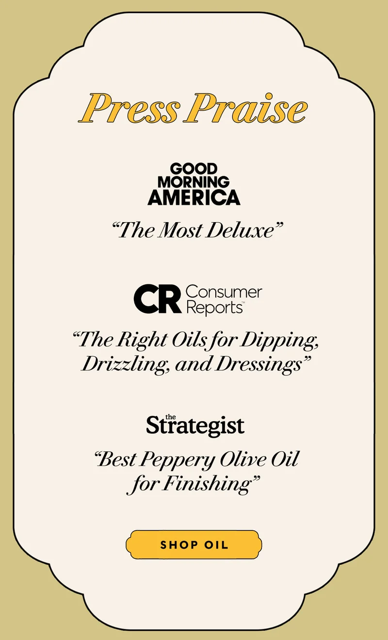 Press Praise   GMA "The Most Deluxe"     Consumer Reports "The Right Oils for Dipping, Drizzling, and Dressings"     The Strategist "Best Peppery Olive Oil for Finishing"   SHOP OIL