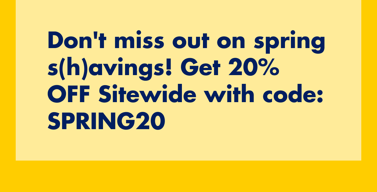Don't miss out on spring s(h)avings! Get 20% OFF Sitewide with code: discount code