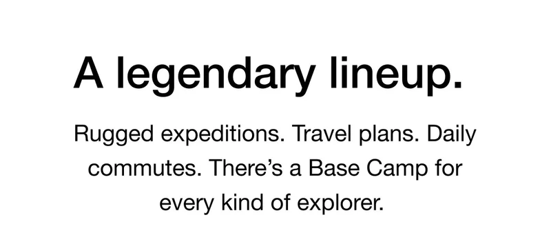 A legendary lineup. Rugged expeditions. Travel plans. Daily commutes. There's a Base Camp for every kind of explorer.