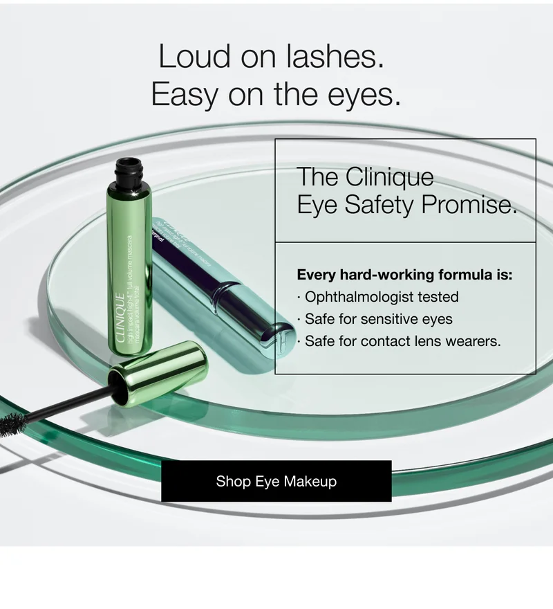 Loud on lashes.Easy on the eyes.|The Clinique Eye Safety Promise.|Every hard-working formula is:Ophthalmologist tested|Safe for sensitive eyes|Safe for contact lens wearers.|Shop Eye Makeup