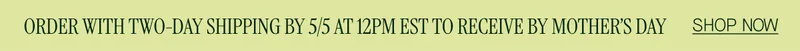 ORDER WITH TWO-DAY SHIPPING BY 5/5 AT 12PM EST TO RECEIVE BY MOTHER'S DAY SHOP NOW