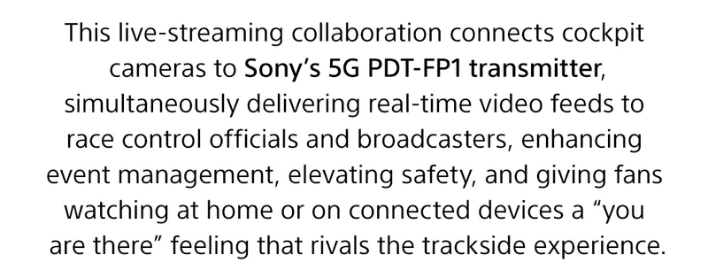 This live-streaming collaboration connects cockpit cameras to Sony's 5g PDT-FP1 transmitter, simultaneously delivering real-time video feeds to race control officials and broadcasters, enhancing event management, elevating safety, and giving fans watching at home or on connected devices a 'you are there' feeling that rivals the trackside experience.