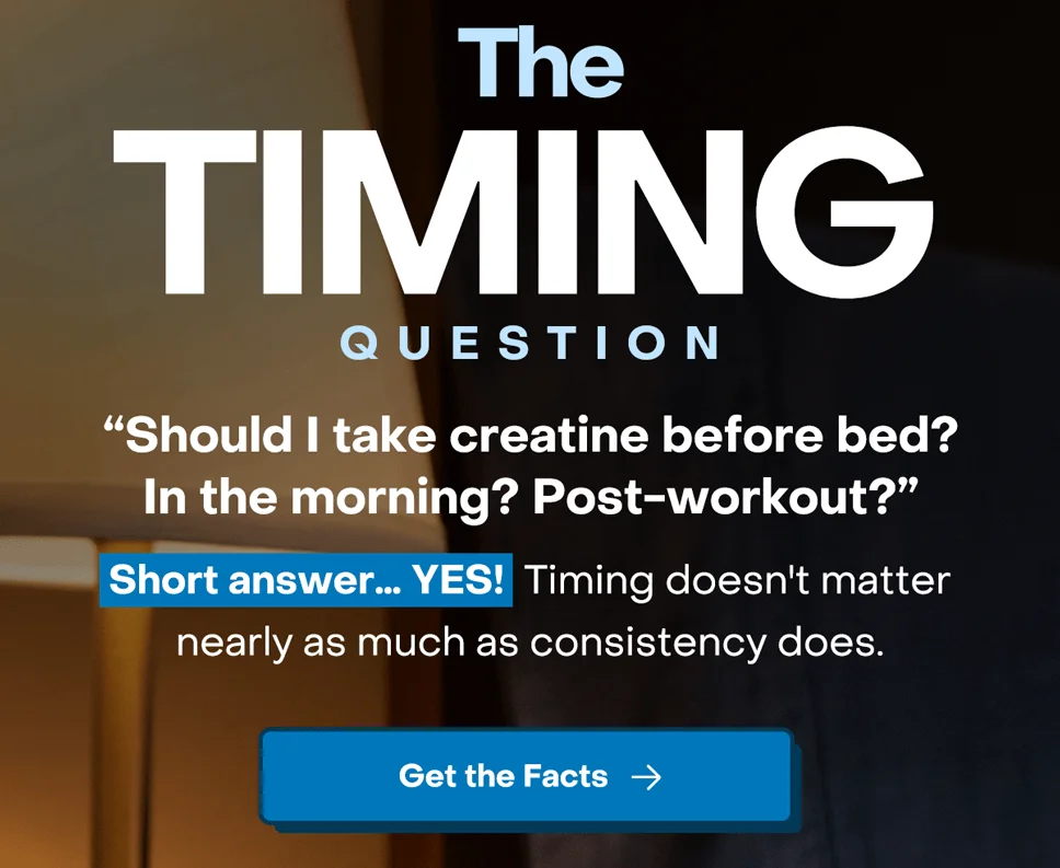 The timing question - "Should I take creatine before bed? In the morning? Post-workout?" Short answer… yes!  Timing doesn't matter nearly as much as consistency does.