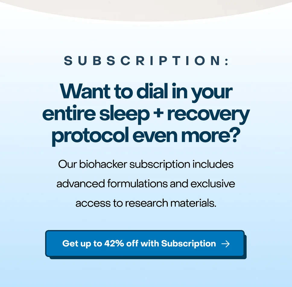 Subscription: Want to dial in your entire sleep + recovery protocol even more?  Our biohacker subscription includes advanced formulations and exclusive access to research materials. Get up to 42% off with subscription.