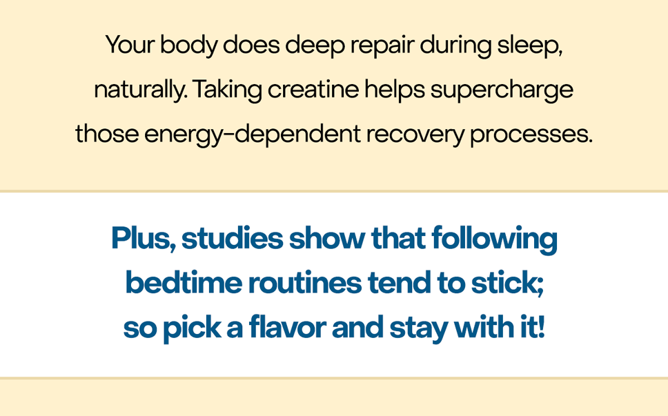 Your body does deep repair during sleep, naturally. Taking creatine helps supercharge those energy-dependent recovery processes. Plus, studies show that following bedtime routines tend to stick; so pick a flavor and stay with it!