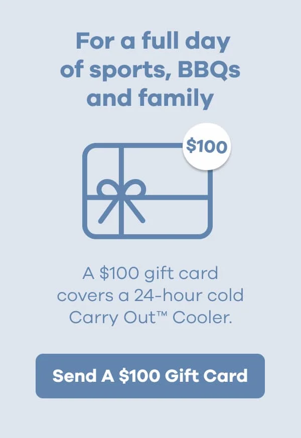 For a full day of sports, BBQs and family. A $100 gift card covers a 24-hour cold Carry Out™ Cooler. | Send A $100 Gift Card