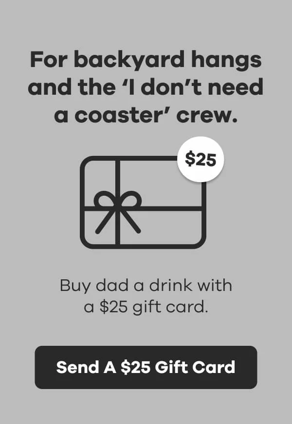 For backyard hangs and the 'I don't need a coaster' crew. Buy dad a drink with a $25 gift card. | Send A $25 Gift Card