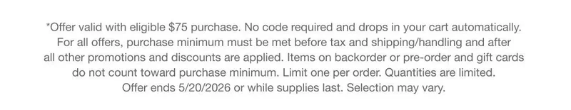 *Offer valid with eligible $75 purchase. No code required and drops in your cart automatically. For all offers, purchase minimum must be met before tax and shipping/handling and after all other promotions and discounts are applied. Items on backorder or pre-order and gift cards do not count toward purchase minimum. Limit one per order. Quantities are limited. Offer ends 5/20/2026 or while supplies last. Selection may vary.