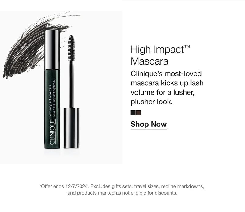 High Impact™ Mascara | Clinique's most-loved mascara kicks up lash volume for a lusher, plusher look. | Shop Now | *Offer ends 12/7/2024. Excludes gifts sets, travel sizes, redline markdowns, and products marked as not eligible for discounts.