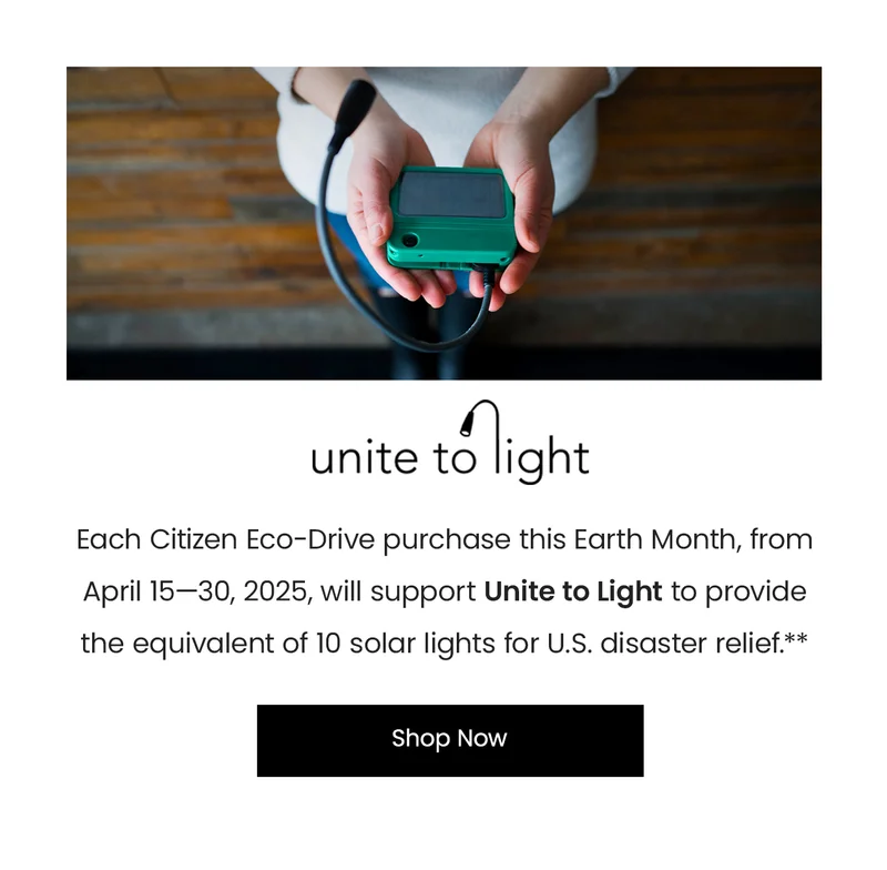Each Citizen Eco-Drive purchase this Earth Month, from April 15—30, 2025, will support Unite to Light to provide the equivalent of 10 solar lights for U.S. disaster relief.**
