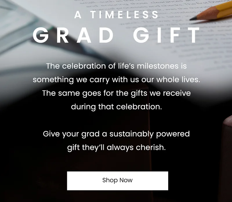 A Timeless Grad Gift: The celebration of life’s milestones is something we carry with us our whole lives. The same goes for the gifts we receive during that celebration.   Give your grad a sustainably powered gift they’ll always cherish.
