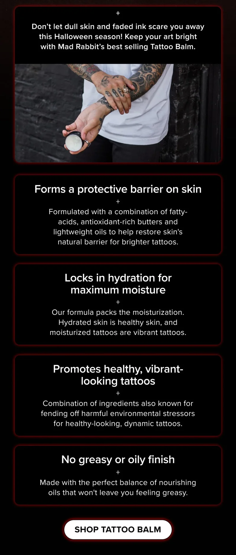 Forms a protective barrier on skin + Formulated with a combination of fatty-acids, antioxidant-rich butters and lightweight oils to help restore skin's natural barrier for brighter tattoos | Locks in hydration for maximum moisture + Our formula packs the moisturization. Hydrated skin is healthy skin, and moisturized tattoos are vibrant tattoos. | Promotes healthy, vibrant-looking tattoos + Combination of ingredients also known for fending off harmful environmental stressors for healthy-looking, dynamic tattoos | No greasy or oily finish + Made with the perfect balance of nourishing oils that won't leave you feeling greasy.