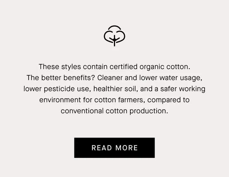 These styles contain certified organic cotton. The better benefits? Cleaner and lower water usage, lower pesticide use, healthier soil, and a safer working environment for cotton farmers, compared to conventional cotton production. | Read More