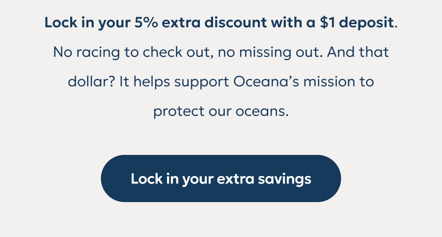 Lock in your 5% extra discount with a $1 deposit. No racing to check out, no missing out. And that dollar? It helps support Oceana’s mission to protect our oceans. Lock in your 5% extra discount with a $1 deposit. No racing to check out, no missing out. And that dollar? It helps support Oceana’s mission to protect our oceans.