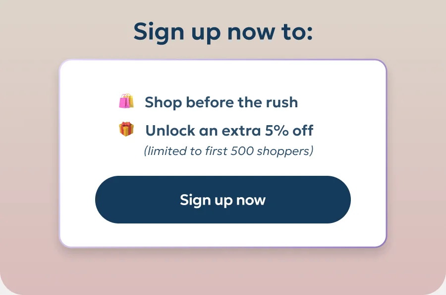 Sign up now to shop before the rush and unlock an extra 5% off. Sign up now to shop before the rush and unlock an extra 5% off.