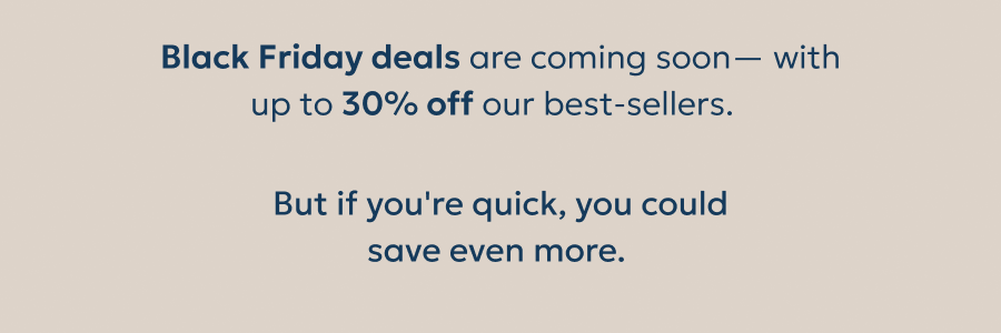 Black Friday deals are coming soon— with up to 30% off our best-sellers. But if you're quick, you could
save even more. Black Friday deals are coming soon— with up to 30% off our best-sellers. But if you're quick, you could
save even more.