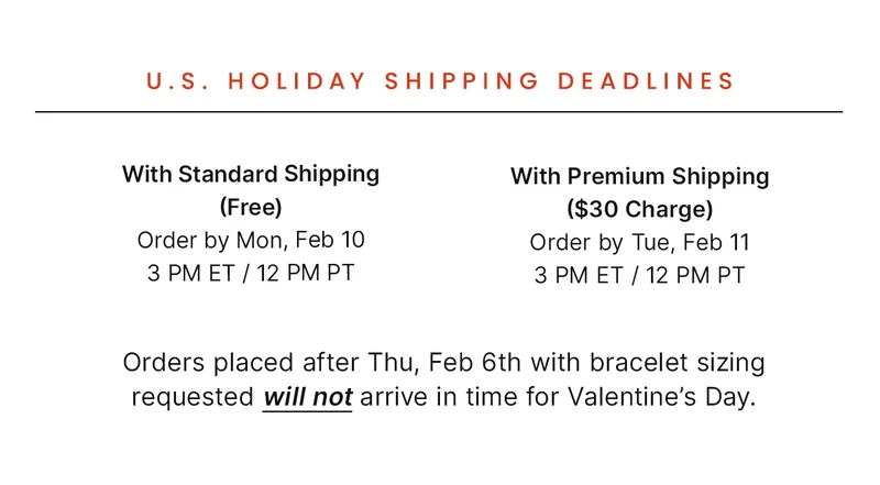 With Standard: Shipping (Free) Order by Mon, Feb 10 3 PM ET / 12 PM PT — With Premium Shipping ($30 Charge): Order by Tue, Feb 11 3 PM ET / 12 PM PT — Orders placed after Thu, Feb 6th with bracelet sizing requested will not arrive in time for Valentine’s Day.