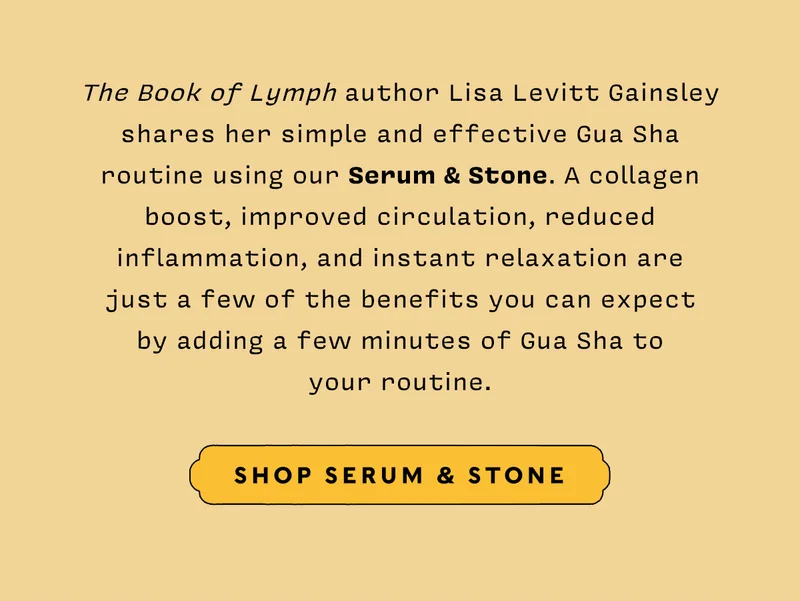 The Book of Lymph author Lisa Levitt Gainsley shares her simple and effective Gua Sha routine using our Serum & Stone. A collagen boost, improved circulation, reduced inflammation, and instant relaxation are just a few of the benefits you can expect by adding a few minutes of Gua Sha to your routine. SHOP SERUM & STONE