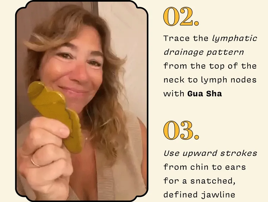 2. Trace the lymphatic drainage pattern from the top of the neck to lymph nodes with Gua Sha    3. Use upward strokes from chin to ears for a snatched, defined jawline