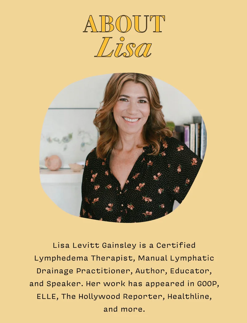 About Lisa   Lisa Levitt Gainsley is a Certified Lymphedema Therapist, Manual Lymphatic Drainage Practitioner, Author, Educator, and Speaker. Her work has appeared in GOOP, ELLE, The Hollywood Reporter, Healthline, and more.