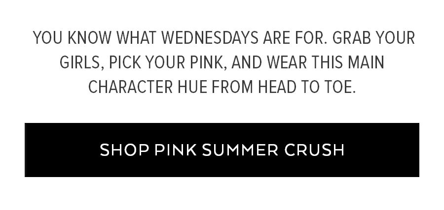YOU KNOW WHAT WEDNESDAYS ARE FOR. GRAB YOUR GIRLS, PICK YOUR PINK, AND WEAR THIS MAIN CHARACTER HUE FROM HEAD TO DOE. SHOP PINK SUMMER CRUSH.