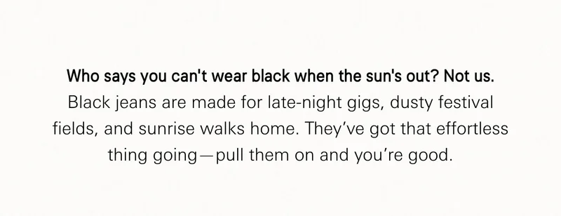 Who says you can’t wear black when the sun’s out? Not us. Black jeans are made for late-night gigs, dusty festival fields, and sunrise walks home. They’ve got that effortless thing going—pull them on and you’re good.