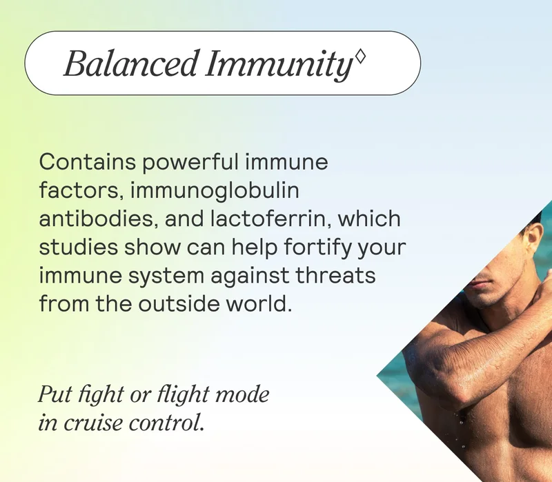 Balanced Immunity♢  Contains powerful immune factors, immunoglobulin antibodies, and lactoferrin, which studies show can help fortify your immune system against threats from the outside world.  Put fight or flight mode in cruise control.