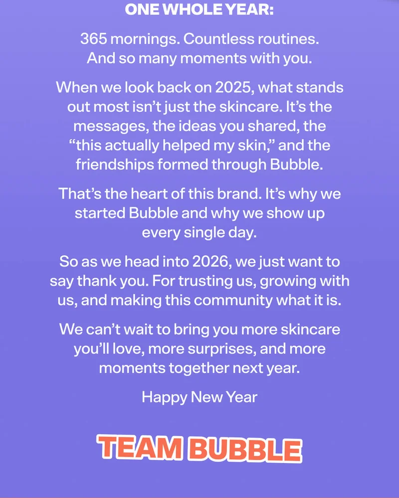 ONE WHOLE YEAR 365 mornings. Countless routines. And so many moments with you. When we look back on 2025, what stands out most isn’t just the skincare. It’s the messages, the ideas you shared, the “this actually helped my skin,” and the friendships formed through Bubble. That’s the heart of this brand. It’s why we started Bubble and why we show up every single day. So as we head into 2026, we just want to say thank you. For trusting us, growing with us, and making this community what it is. We can’t wait to bring you more skincare you’ll love, more surprises, and more moments together next year. Happy New Year TEAM BUBBLE