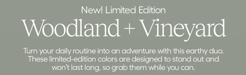 New! Limited Edition. Woodland + Vineyard. Turn your daily routin into an adventure witht his earthy duo. These limited-edition colors are designed to stand out and won't last long, so grab them while you can.